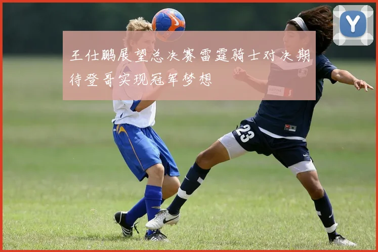王仕鹏展望总决赛雷霆骑士对决期待登哥实现冠军梦想