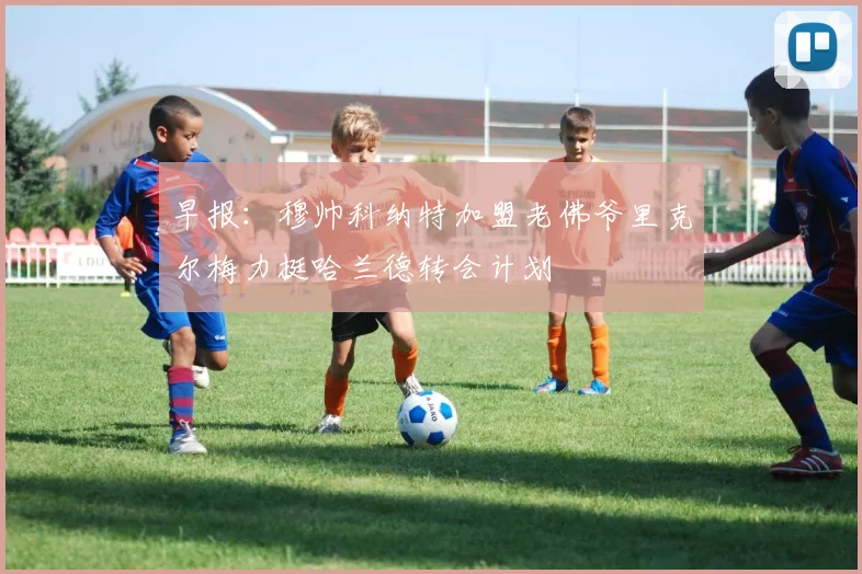 早报：穆帅科纳特加盟老佛爷里克尔梅力挺哈兰德转会计划