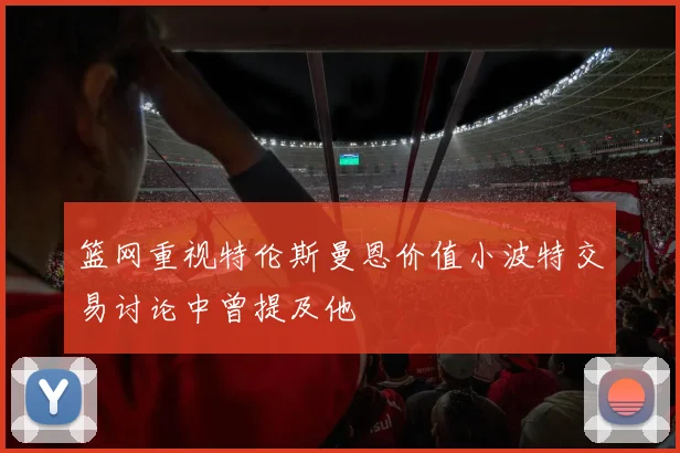 篮网重视特伦斯曼恩价值小波特交易讨论中曾提及他