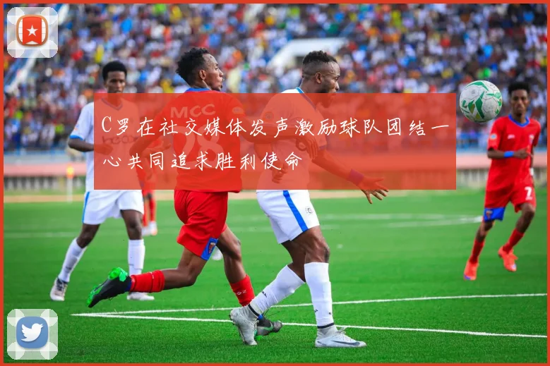 C罗在社交媒体发声激励球队团结一心共同追求胜利使命