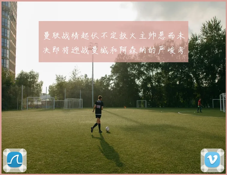 曼联战绩起伏不定救火主帅悬而未决即将迎战曼城和阿森纳的严峻考验