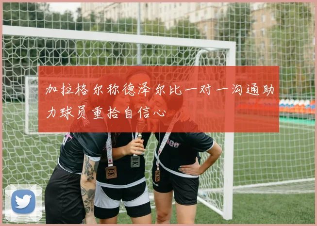 加拉格尔称德泽尔比一对一沟通助力球员重拾自信心