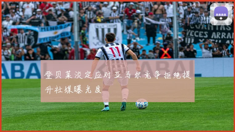 登贝莱淡定应对亚马尔竞争拒绝提升社媒曝光度