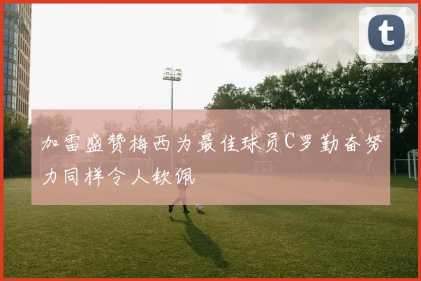 加雷盛赞梅西为最佳球员C罗勤奋努力同样令人钦佩