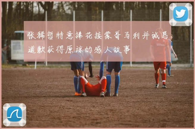 张稀哲特意捧花接蒙哥马利并诚恳道歉获得原谅的感人故事