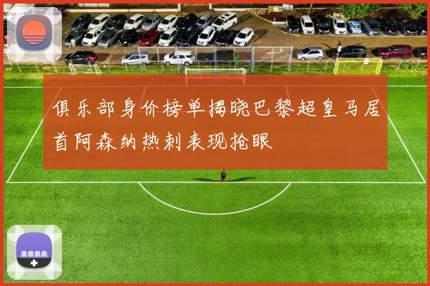 俱乐部身价榜单揭晓巴黎超皇马居首阿森纳热刺表现抢眼