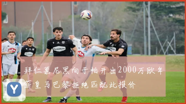 拜仁慕尼黑向于帕开出2000万欧年薪皇马巴黎拒绝匹配此报价