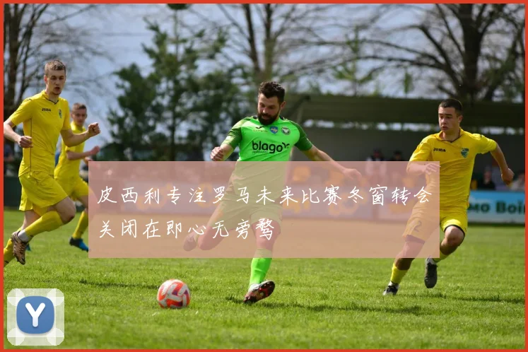 皮西利专注罗马未来比赛冬窗转会关闭在即心无旁骛