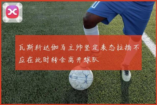 瓦斯科达伽马主帅坚定表态拉扬不应在此时转会离开球队