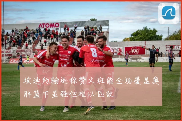 埃迪约翰逊称赞文班能全场覆盖奥胖篮下虽强但难以匹敌