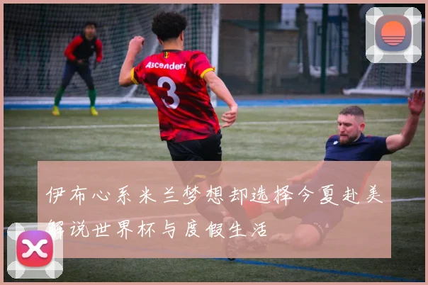 伊布心系米兰梦想却选择今夏赴美解说世界杯与度假生活