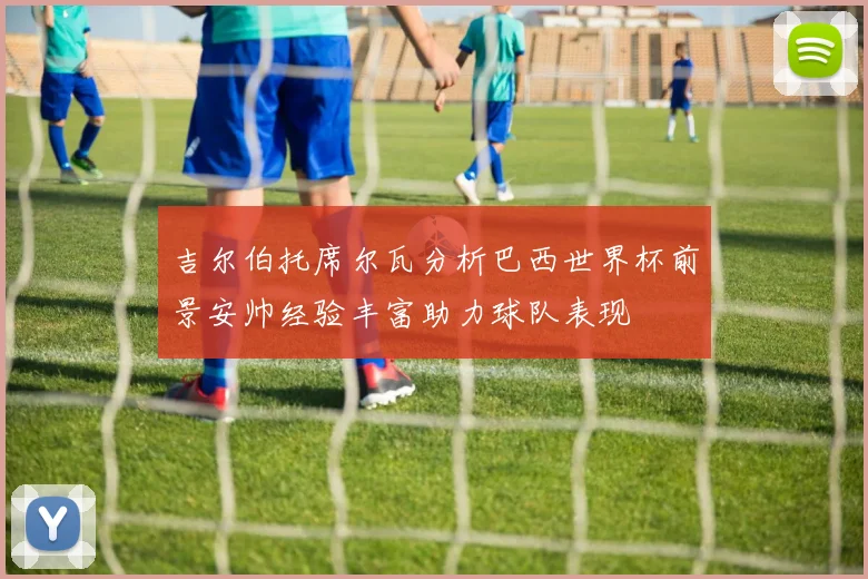 吉尔伯托席尔瓦分析巴西世界杯前景安帅经验丰富助力球队表现