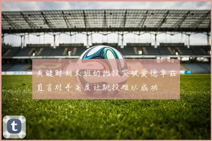 关键时刻文班的抛投突破爱德华兹直言对手高度让跳投难以成功