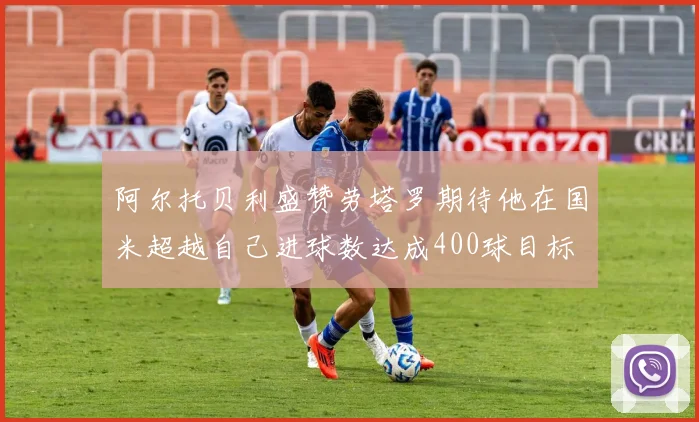 阿尔托贝利盛赞劳塔罗期待他在国米超越自己进球数达成400球目标