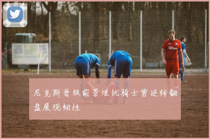 尼克斯晋级前景堪忧骑士曾逆转翻盘展现韧性