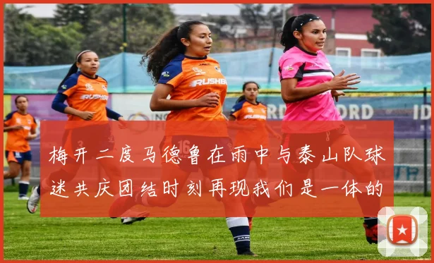 梅开二度马德鲁在雨中与泰山队球迷共庆团结时刻再现我们是一体的精神