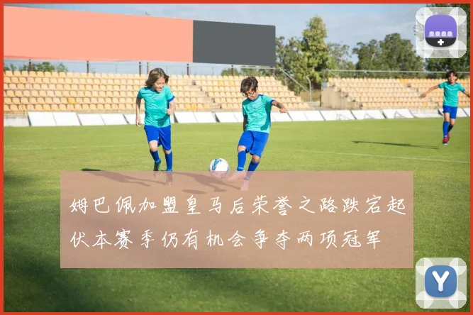 姆巴佩加盟皇马后荣誉之路跌宕起伏本赛季仍有机会争夺两项冠军