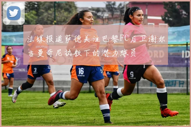 法媒报道萨德关注巴黎FC后卫谢尔吉曼奇尼执教下的潜力球员