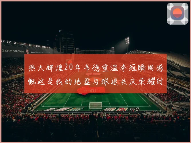 热火辉煌20年韦德重温夺冠瞬间感慨这是我的地盘与球迷共庆荣耀时刻