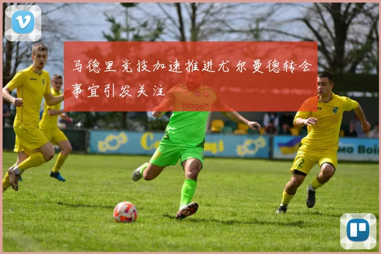 马德里竞技加速推进尤尔曼德转会事宜引发关注