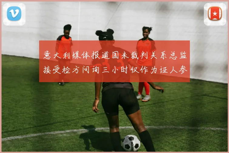 意大利媒体报道国米裁判关系总监接受检方问询三小时仅作为证人参与调查