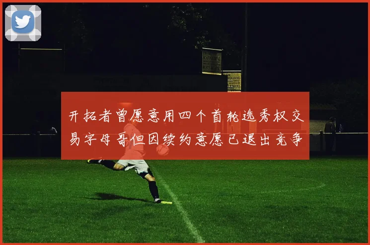 开拓者曾愿意用四个首轮选秀权交易字母哥但因续约意愿已退出竞争