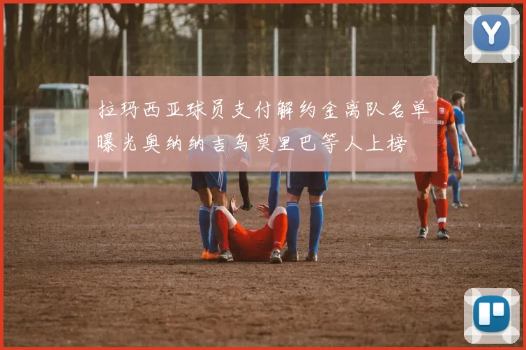 拉玛西亚球员支付解约金离队名单曝光奥纳纳吉乌莫里巴等人上榜
