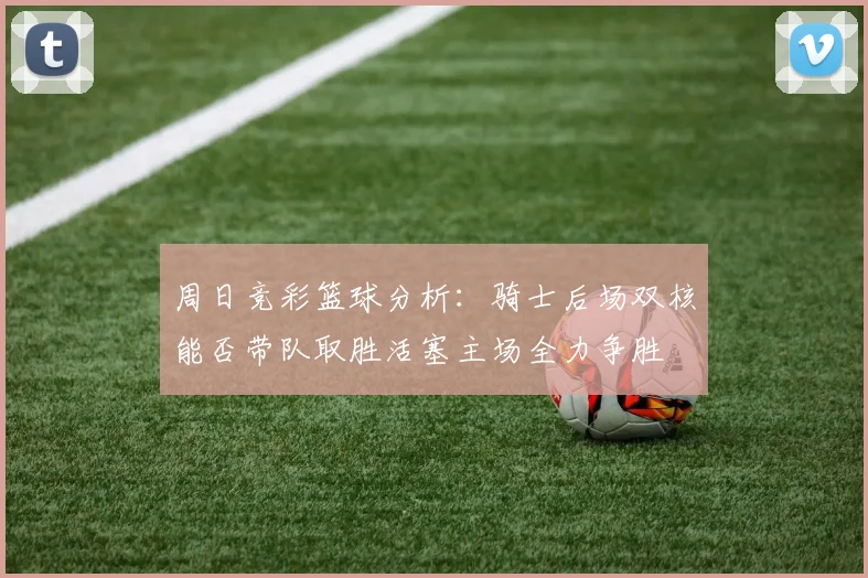 周日竞彩篮球分析：骑士后场双核能否带队取胜活塞主场全力争胜