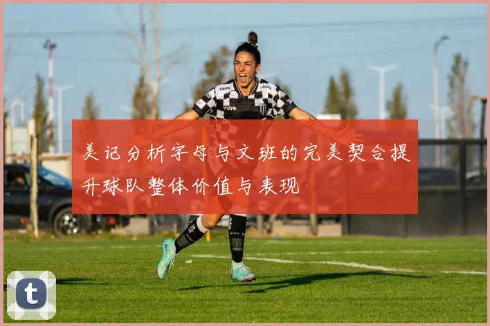 美记分析字母与文班的完美契合提升球队整体价值与表现