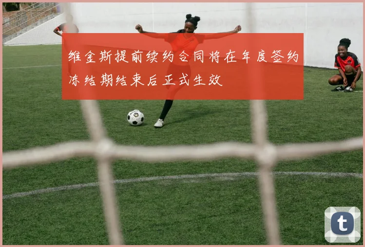 维金斯提前续约合同将在年度签约冻结期结束后正式生效