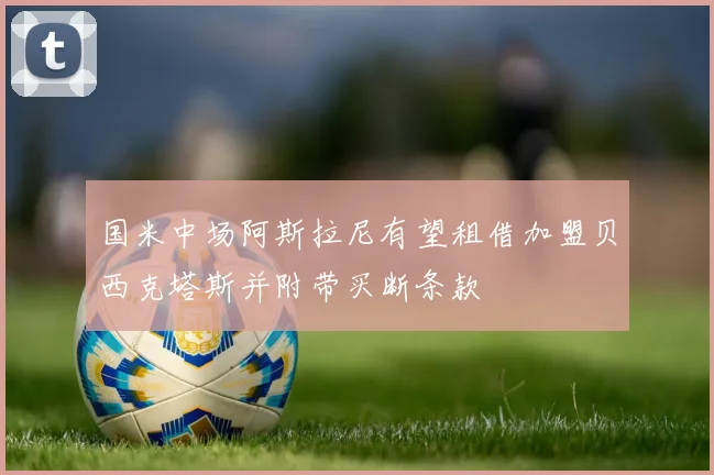 国米中场阿斯拉尼有望租借加盟贝西克塔斯并附带买断条款