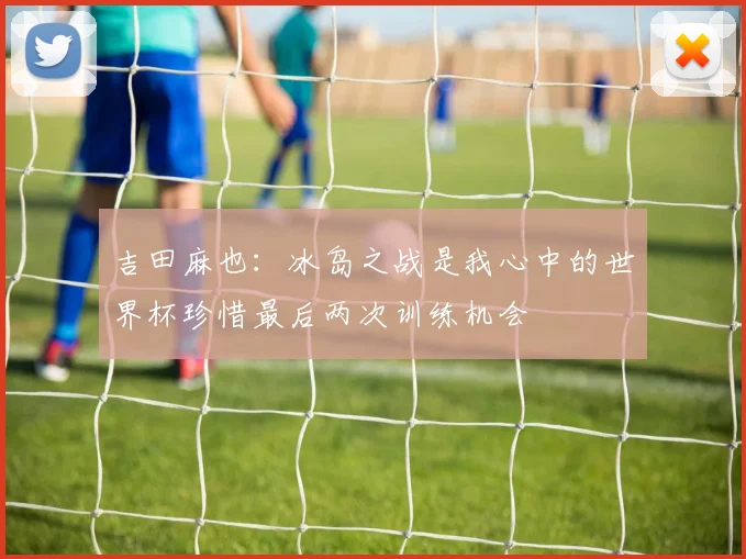 吉田麻也：冰岛之战是我心中的世界杯珍惜最后两次训练机会