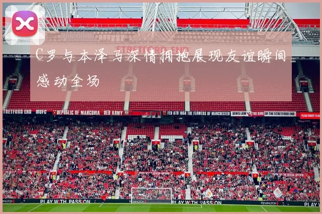 C罗与本泽马深情拥抱展现友谊瞬间感动全场