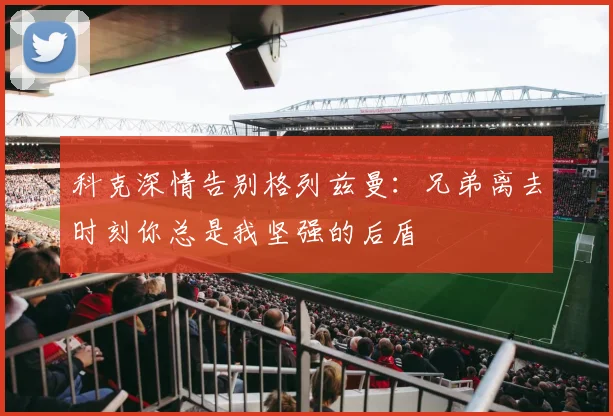 科克深情告别格列兹曼：兄弟离去时刻你总是我坚强的后盾