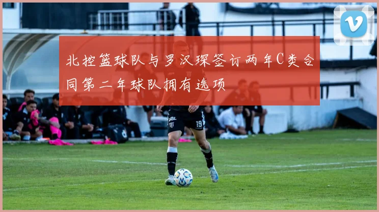 北控篮球队与罗汉琛签订两年C类合同第二年球队拥有选项
