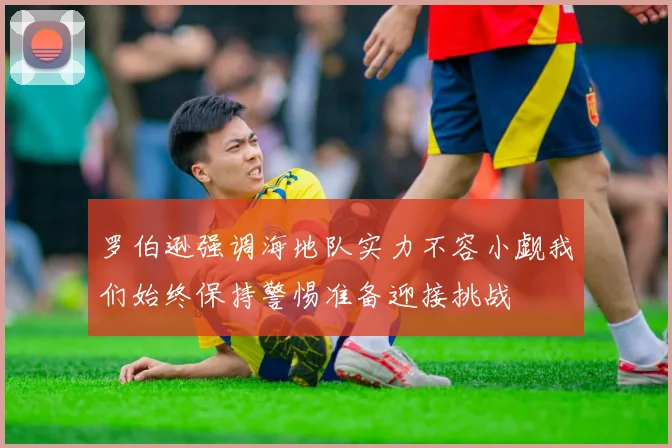 罗伯逊强调海地队实力不容小觑我们始终保持警惕准备迎接挑战