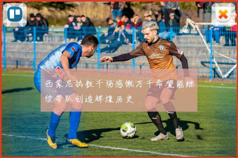 西蒙尼执教千场感慨万千希望能继续带队创造辉煌历史